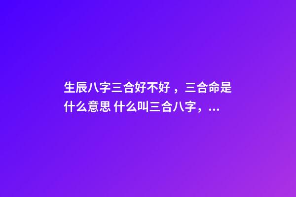 生辰八字三合好不好，三合命是什么意思 什么叫三合八字，測試八字里的三合是什么意思啊